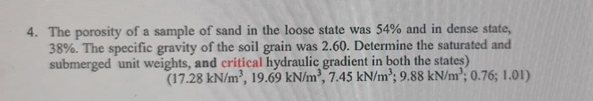 4. The porosity of a sample of sand in the loose state was 54% and in dense state,
38%. The specific gravity of the soil grain was 2.60. Determine the saturated and
submerged unit weights, and critical hydraulic gradient in both the states)
(17.28 kN/m', 19.69 kN/m, 7.45 kN/m²; 9.88 kN/m; 0.76; 1.01)
