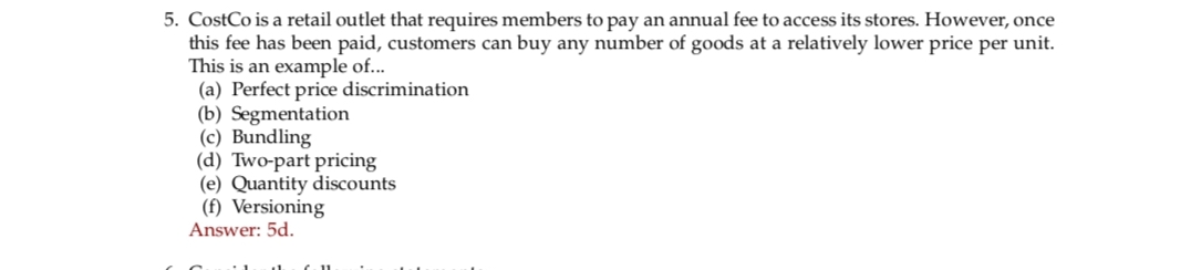 5. CostCo is a retail outlet that requires members to pay an annual fee to access its stores. However, once
this fee has been paid, customers can buy any number of goods at a relatively lower price per unit.
This is an example of...
(a) Perfect price discrimination
(b) Segmentation
(c) Bundling
(d) Two-part pricing
(e) Quantity discounts
(f) Versioning
Answer: 5d.
6.11