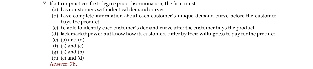 7. If a firm practices first-degree price discrimination, the firm must:
(a) have customers with identical demand curves.
(b) have complete information about each customer's unique demand curve before the customer
buys the product.
(c) be able to identify each customer's demand curve after the customer buys the product.
(d) lack market power but know how its customers differ by their willingness to pay for the product.
(e) (b) and (d)
(f) (a) and (c)
(g) (a) and (b)
(h) (c) and (d)
Answer: 7b.
