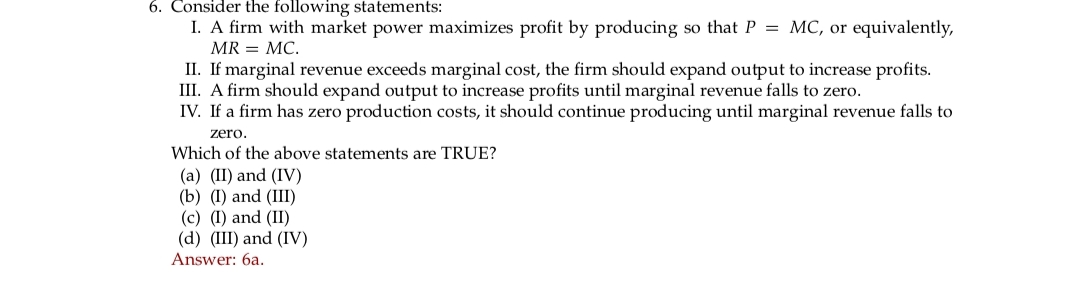 6. Consider the following statements:
I. A firm with market power maximizes profit by producing so that P = MC, or equivalently,
MR = MC.
II. If marginal revenue exceeds marginal cost, the firm should expand output to increase profits.
III. A firm should expand output to increase profits until marginal revenue falls to zero.
IV. If a firm has zero production costs, it should continue producing until marginal revenue falls to
zero.
Which of the above statements are TRUE?
(a) (II) and (IV)
(b) (I) and (III)
(c) (I) and (II)
(d) (III) and (IV)
Answer: 6a.
