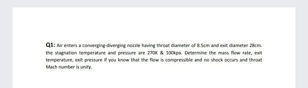 Q1: Air enters a converging-diverging nozzle having throat diameter of 8.5cm and exit diameter 28cm.
the stagnation temperature and pressure are 270K & 100kpa. Determine the mass flow rate, exit
temperature, exit pressure if you know that the flow is compressible and no shock occurs and throat
Mach number is unity.
