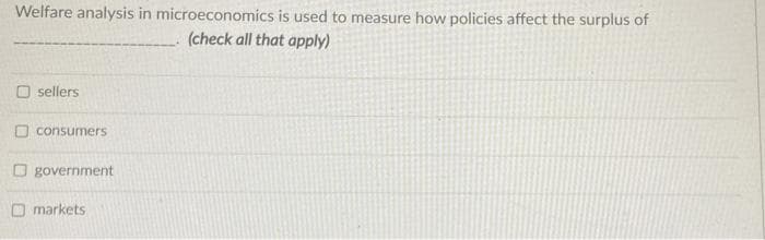 Welfare analysis in microeconomics is used to measure how policies affect the surplus of
(check all that apply)
sellers
consumers
O government
O markets
