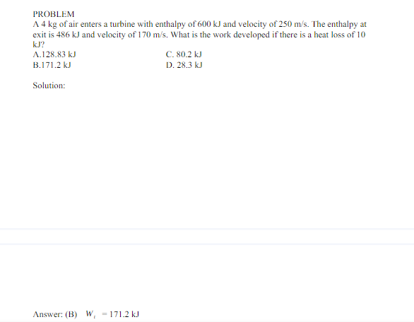 PROBLEM
A 4 kg of air enters a turbine with enthalpy of 600 kJ and velocity of 250 m/s. The enthalpy at
exit is 486 kJ and velocity of 170 m/s. What is the work developed if there is a heat loss of 10
kJ?
A.128.83 kJ
C. 80.2 kJ
B.171.2 kJ
D. 28.3 kJ
Solution:
Answer: (B) W, = 171.2 kJ
