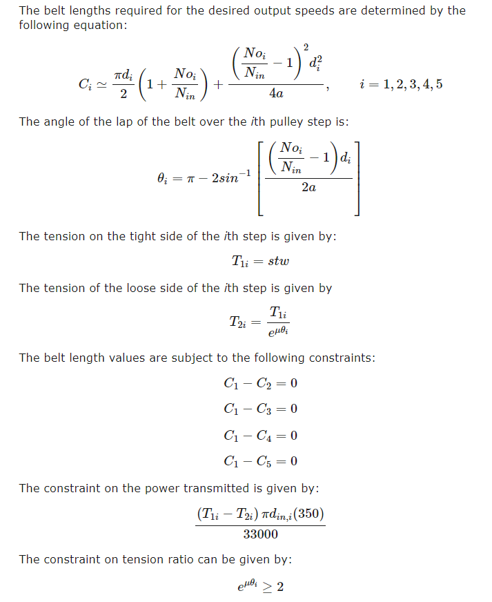 The belt lengths required for the desired output speeds are determined by the
following equation:
No;
-1
Nin
d?
Td;
C; -
2
No;
1+
+
Nin
i = 1,2, 3, 4, 5
4а
The angle of the lap of the belt over the ith pulley step is:
No;
d;
Nin
0; = T – 2sin
2a
The tension on the tight side of the ith step is given by:
Ti = stw
The tension of the loose side of the ith step is given by
Tii
The belt length values are subject to the following constraints:
C1 – C2 = 0
C1 – C3 = 0
C1 – C4 = 0
C1 – C5 = 0
The constraint on the power transmitted is given by:
(Tii – Ti) rdin,i(350)
33000
The constraint on tension ratio can be given by:
> 2
