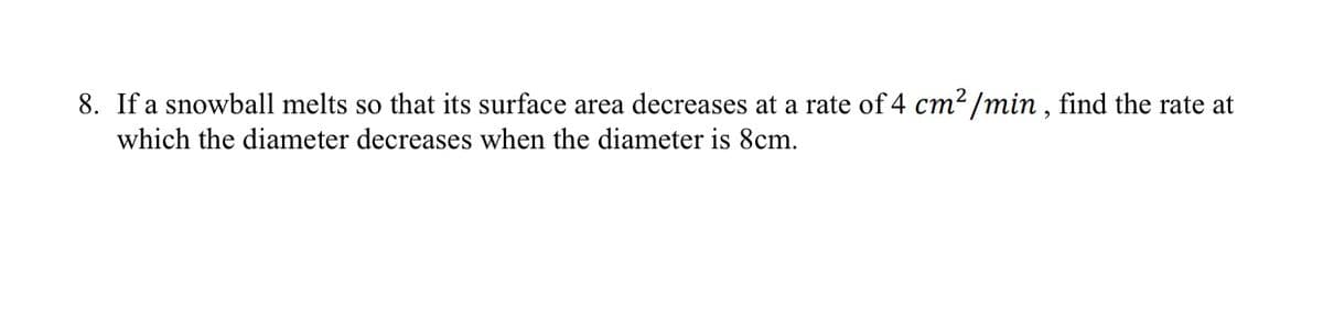 8. If a snowball melts so that its surface area decreases at a rate of 4 cm² /min , find the rate at
which the diameter decreases when the diameter is 8cm.

