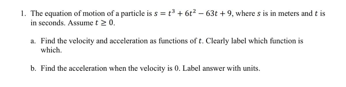 1. The equation of motion of a particle is s = t³ + 6t2 – 63t + 9, where s is in meters and t is
in seconds. Assume t 2 0.
a. Find the velocity and acceleration as functions of t. Clearly label which function is
which.
b. Find the acceleration when the velocity is 0. Label answer with units.
