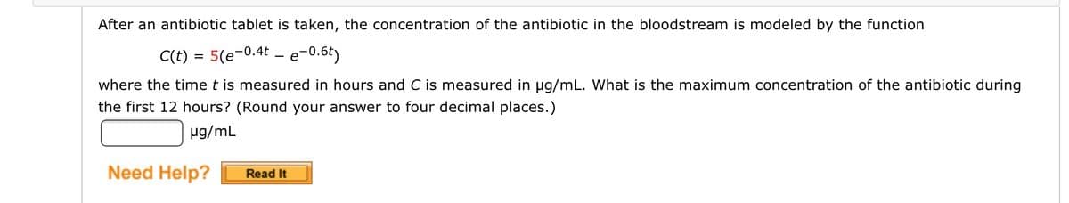 After an antibiotic tablet is taken, the concentration of the antibiotic in the bloodstream is modeled by the function
C(t) = 5(e-0.4t - e-0.6t)
where the time t is measured in hours and C is measured in ug/mL. What is the maximum concentration of the antibiotic during
the first 12 hours? (Round your answer to four decimal places.)
µg/mL
Need Help?
Read It
