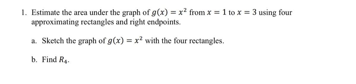 1. Estimate the area under the graph of g(x) = x² from x = 1 to x = 3 using four
approximating rectangles and right endpoints.
a. Sketch the graph of g(x) = x² with the four rectangles.
b. Find R4.
