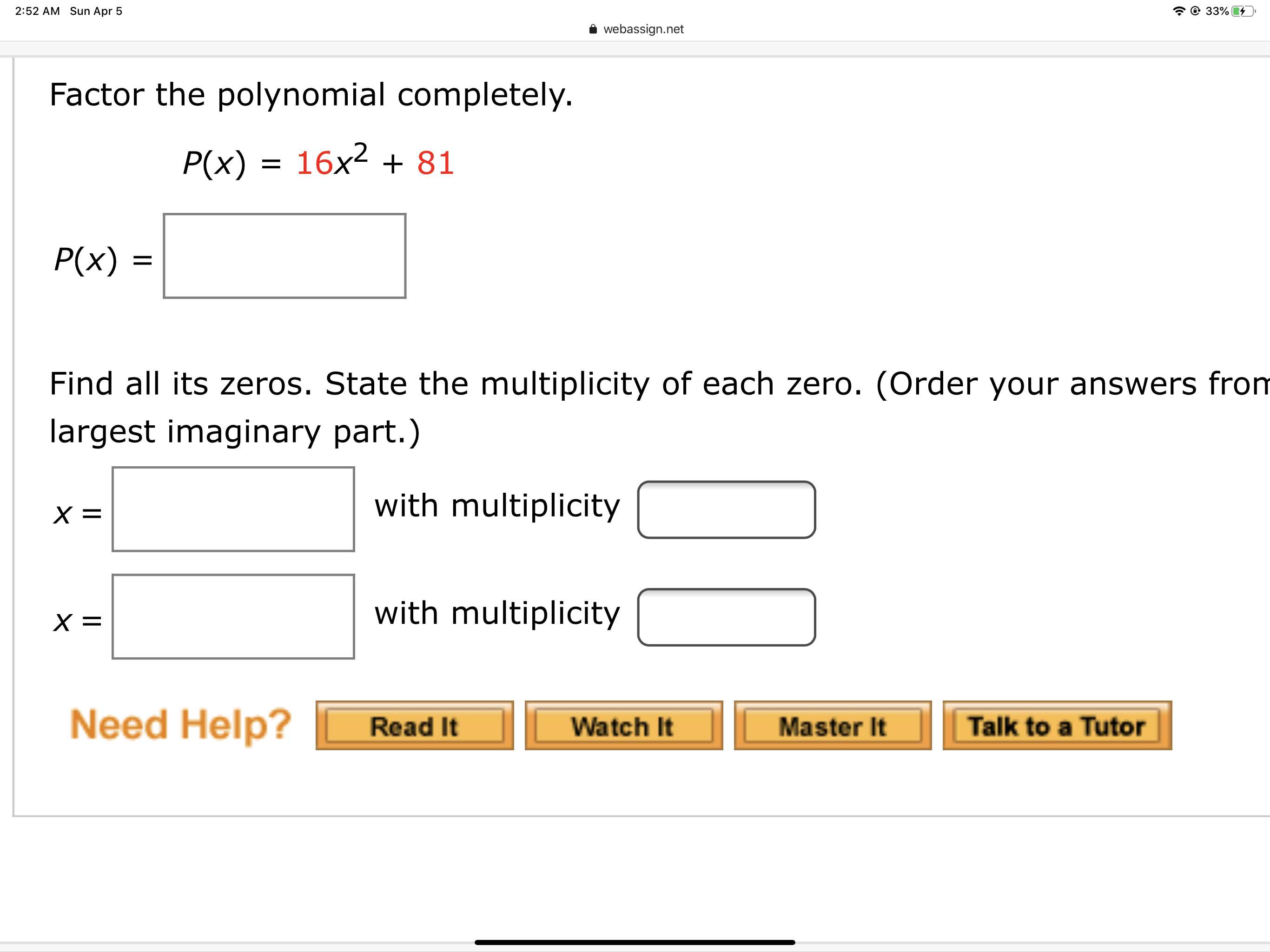 2:52 AM Sun Apr 5
* © 33%4
webassign.net
Factor the polynomial completely.
P(x) = 16x² + 81
P(x) =
Find all its zeros. State the multiplicity of each zero. (Order your answers from
largest imaginary part.)
with multiplicity
with multiplicity
Need Help?
Read It
Watch It
Master It
Talk to a Tutor
