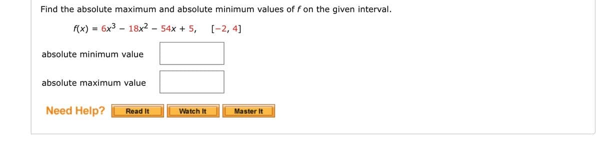 Find the absolute maximum and absolute minimum values of f on the given interval.
f(x) = 6x3 – 18x² – 54x + 5,
[-2, 4]
absolute minimum value
absolute maximum value
Need Help?
Read It
Watch It
Master It
