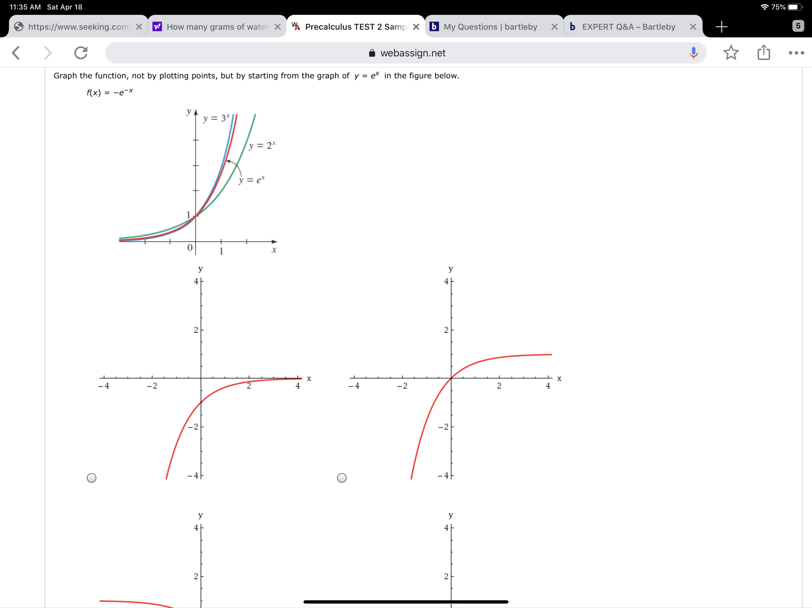 11:35 AM Sat Apr 18
* 75%
https://www.seeking.com/ X
y How many grams of water X A Precalculus TEST 2 Sampl X
b My Questions | bartleby
b EXPERT Q&A – Bartleby
webassign.net
Graph the function, not by plotting points, but by starting from the graph of y = ex in the figure below.
%3D
f(x)
= -e-x
y
y = 3*
y = 2*
y = e*
1
х
У
У
4
4
х
х
-4
-2
4
-4
-2
4
-2
-2
- 4
- 4F
У
У
2.
2.
2.
