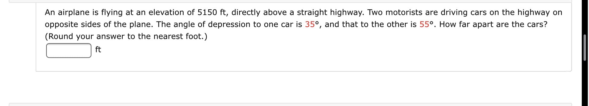 An airplane is flying at an elevation of 5150 ft, directly above a straight highway. Two motorists are driving cars on the highway on
opposite sides of the plane. The angle of depression to one car is 35°, and that to the other is 55º. How far apart are the cars?
