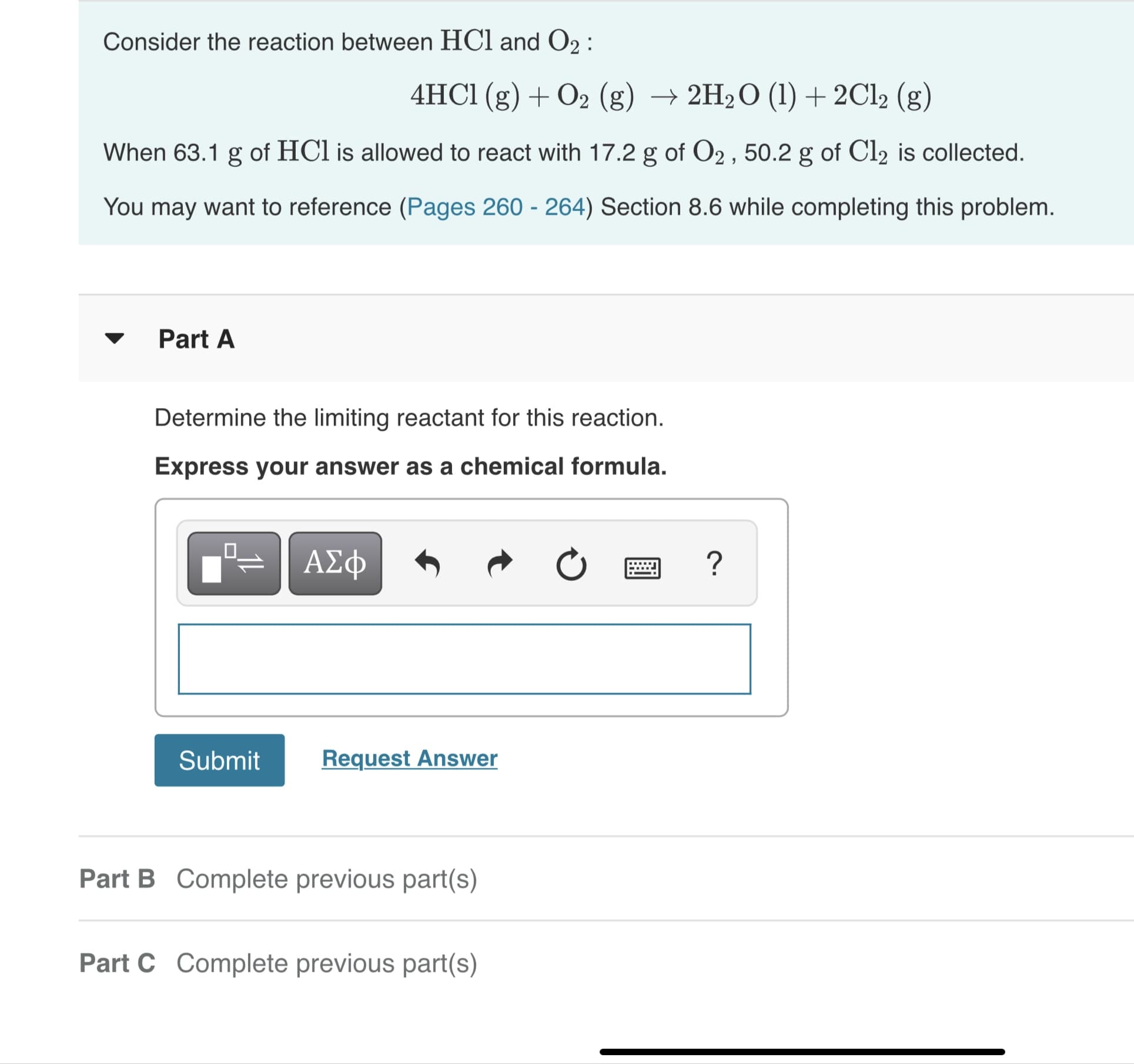 Consider the reaction between HCl and O2 :
4HC1 (g) + O2 (g) → 2H2O (1)+2C12 (g)
When 63.1 g of HCl is allowed to react with 17.2 g of O2 , 50.2 g of Cl2 is collected.
You may want to reference (Pages 260 - 264) Section 8.6 while completing this problem.
Part A
Determine the limiting reactant for this reaction.
Express your answer as a chemical formula.
ΑΣΦ
Submit
Request Answer
Part B Complete previous part(s)
Part C Complete previous part(s)
