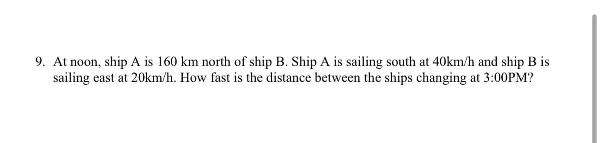 9. At noon, ship A is 160 km north of ship B. Ship A is sailing south at 40km/h and ship B is
sailing east at 20km/h. How fast is the distance between the ships changing at 3:00PM?
