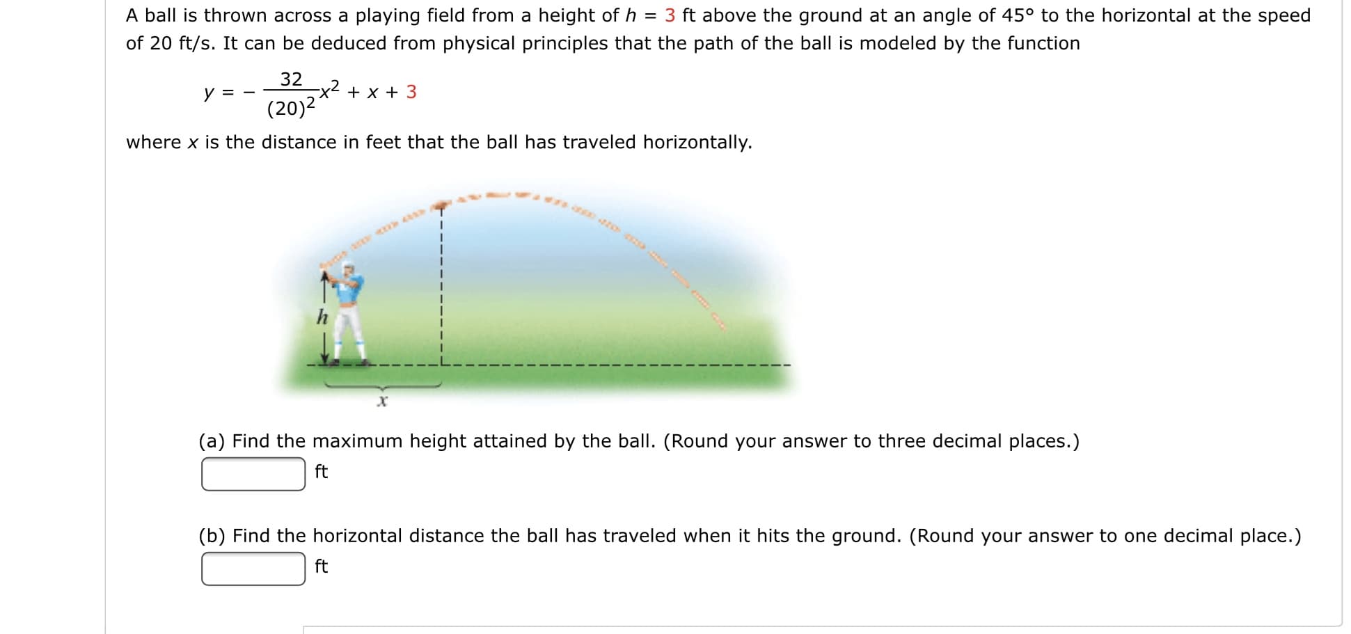 A ball is thrown across a playing field from a height of h = 3 ft above the ground at an angle of 45° to the horizontal at the speed
of 20 ft/s. It can be deduced from physical principles that the path of the ball is modeled by the function
32
x2
(20)2
y = -
+ x + 3
where x is the distance in feet that the ball has traveled horizontally.
(a) Find the maximum height attained by the ball. (Round your answer to three decimal places.)
ft
(b) Find the horizontal distance the ball has traveled when it hits the ground. (Round your answer to one decimal place.)
ft
