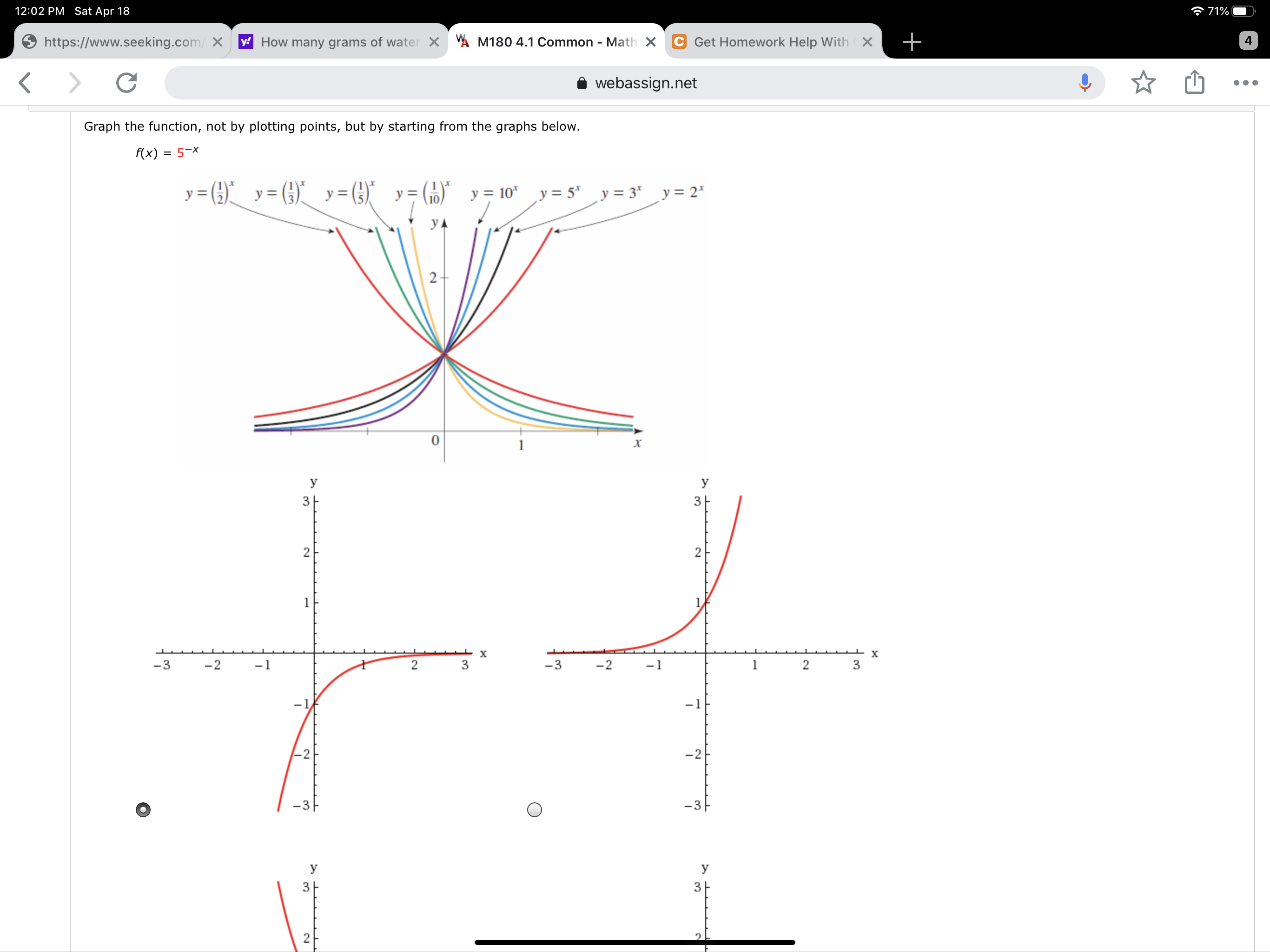 12:02 PM Sat Apr 18
* 71%
https://www.seeking.com/ X
y How many grams of water X A M180 4.1 Common - Math X C Get Homework Help With X
4
<>
webassign.net
Graph the function, not by plotting points, but by starting from the graphs below.
f(x) = 5-x
y= (}"_ (}) y=})
= (9)*
y = (10)
y = 10* y = 5* y = 3* y = 2*
y =
УА
2-
y
У
3
2
х
-3
-2
-1
3
-3
-2
-1
3
-1
|-2
-3-
-3
У
y
3
3
2.
2.
2.
-1
