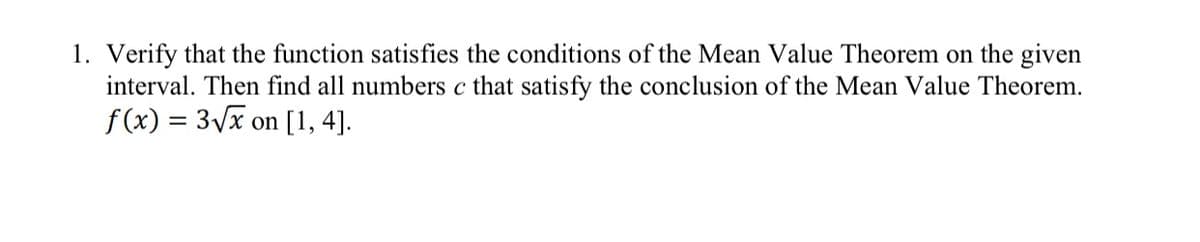 1. Verify that the function satisfies the conditions of the Mean Value Theorem on the given
interval. Then find all numbers c that satisfy the conclusion of the Mean Value Theorem.
f (x) = 3Vx on [1, 4].
