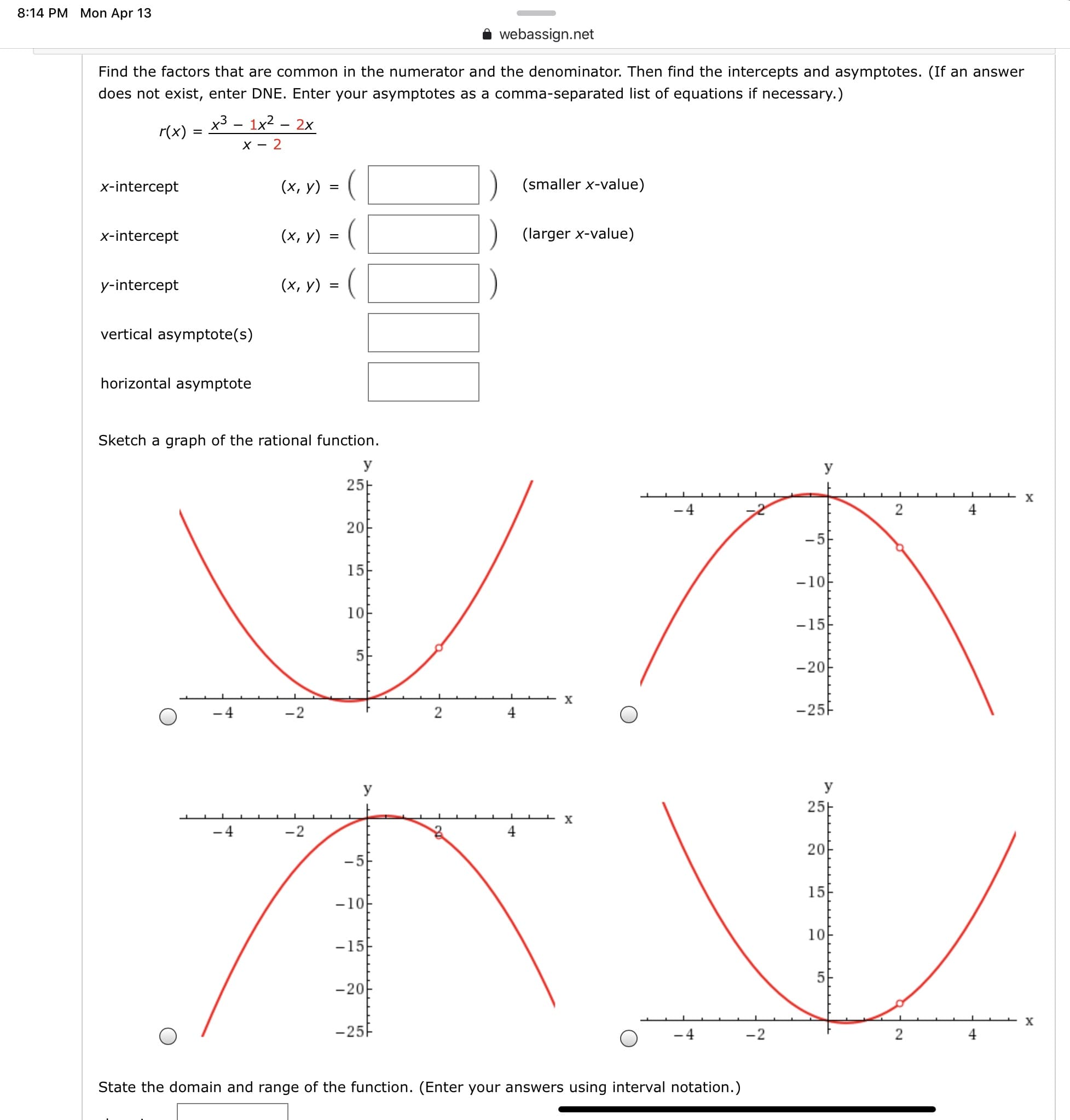 8:14 PM Mon Apr 13
webassign.net
Find the factors that are common in the numerator and the denominator. Then find the intercepts and asymptotes. (If an answer
does not exist, enter DNE. Enter your asymptotes as a comma-separated list of equations if necessary.)
х3 — 1x2 - 2х
r(x)
x-intercept
(х, у) %3D (
(smaller x-value)
x-intercept
(x, y) = (
(larger x-value)
y-intercept
(x, y) = (
vertical asymptote(s)
horizontal asymptote
Sketch a graph of the rational function.
У
У
25-
-4
4
20
-5
15
-10
10
-15F
-20
х
-4
-2
2
4
-25F
У
У
25E
-4
-2
4
20
- 5
15-
-10
10
-15
5
-20
х
-25F
-2
State the domain and range of the function. (Enter your answers using interval notation.)
LO
