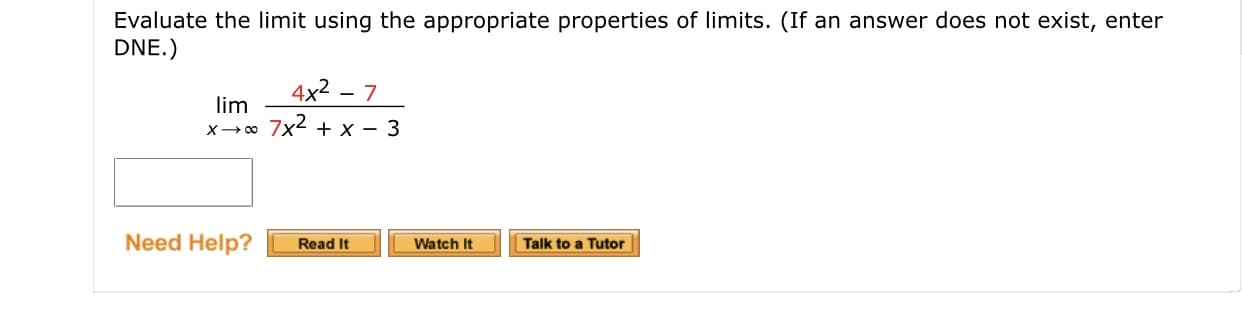 Evaluate the limit using the appropriate properties of limits. (If an answer does not exist, enter
DNE.)
4x2 - 7
lim
x-0 7x2 + x - 3
Need Help?
Talk to a Tutor
Read It
Watch It
