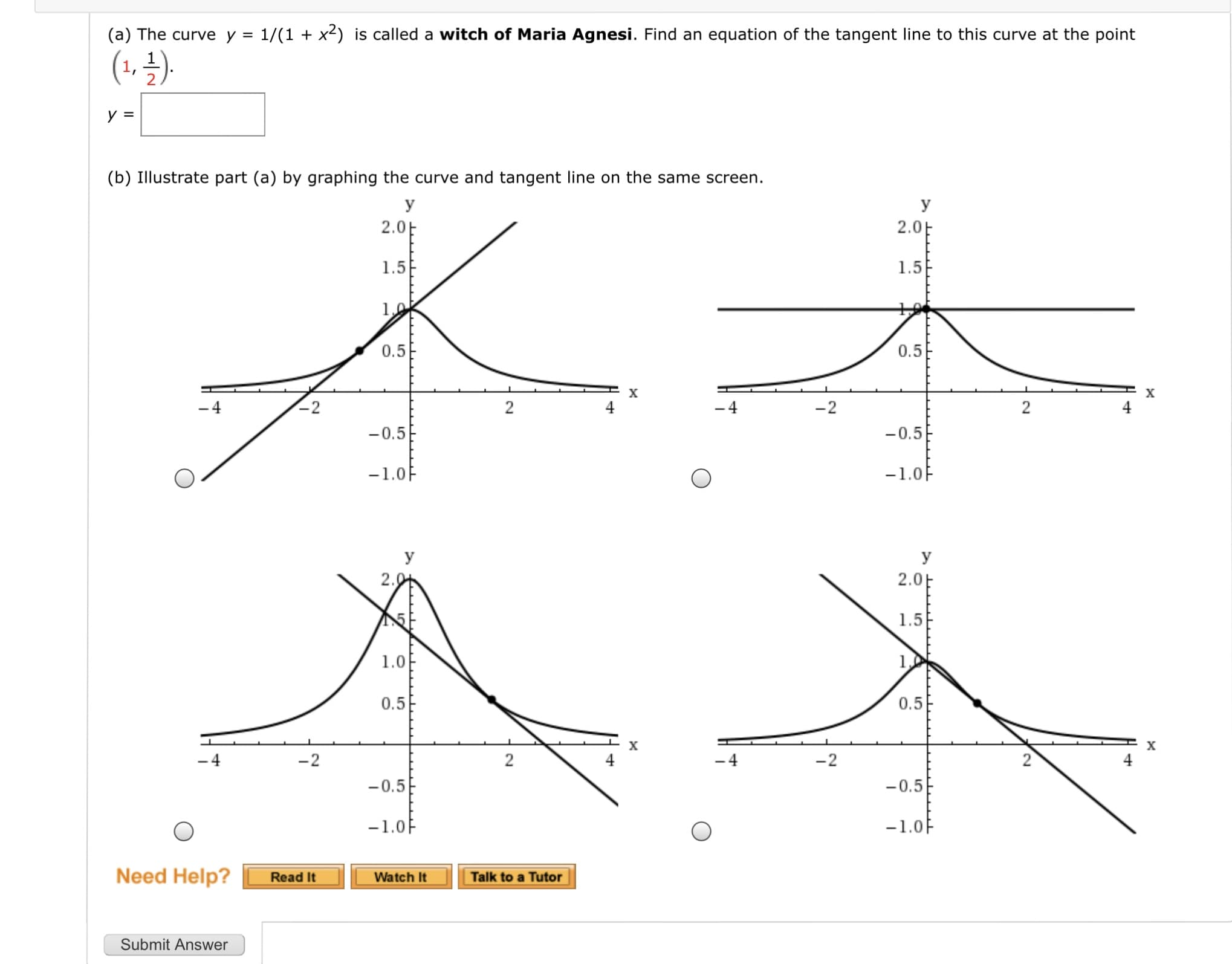 (a) The curve y = 1/(1 + x2) is called a witch of Maria Agnesi. Find an equation of the tangent line to this curve at the point
%3D
(1, ±).
y =
(b) Illustrate part (a) by graphing the curve and tangent line on the same screen.
y
y
2.0E
2.0E
1.5E
1.5
10
0.5
0.5
-4
-2
-0.5
-0.5
-1.0F
-1.0F
y
2.01
2.0E
1.5
1.0
0.5
0.5
-4
-2
- 4
-2
-0.5
-0.5
-1.0F
-1.0F
2.
