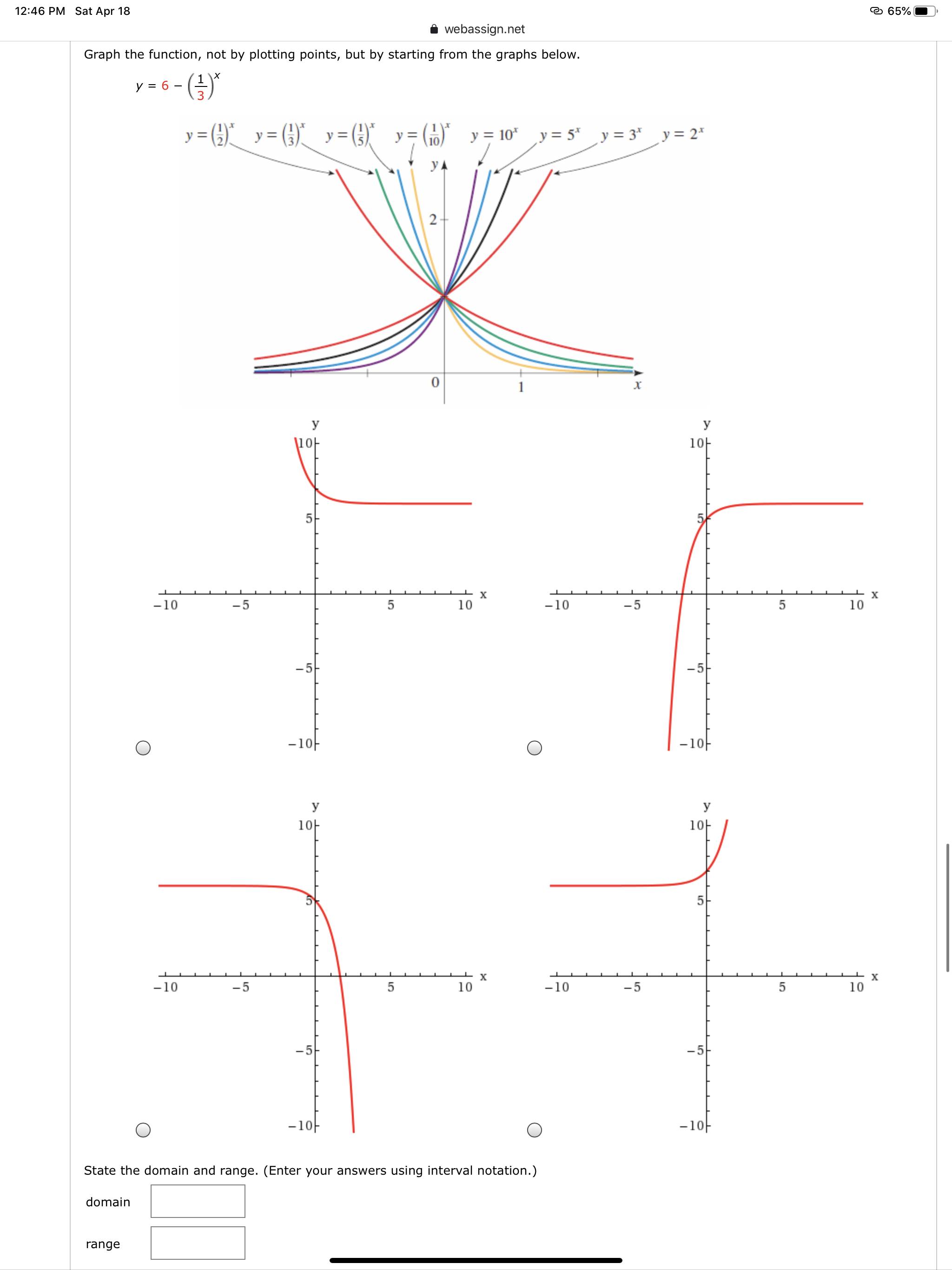 12:46 PM Sat Apr 18
e 65% |
webassign.net
Graph the function, not by plotting points, but by starting from the graphs below.
y = 6
-(-)"
y = ()_ y= (G).
y = (3)"
y = 10* y = 5*
„y = 3* _y= 2*
УА
2-
х
У
У
\1아
1아
-10
-5
10
-10
-5
10
-5
-1아
-1아
y
1아
10H
5
х
х
-10
-5
10
-10
-5
10
-5
-1아
-1아
State the domain and range. (Enter your answers using interval notation.)
domain
range
