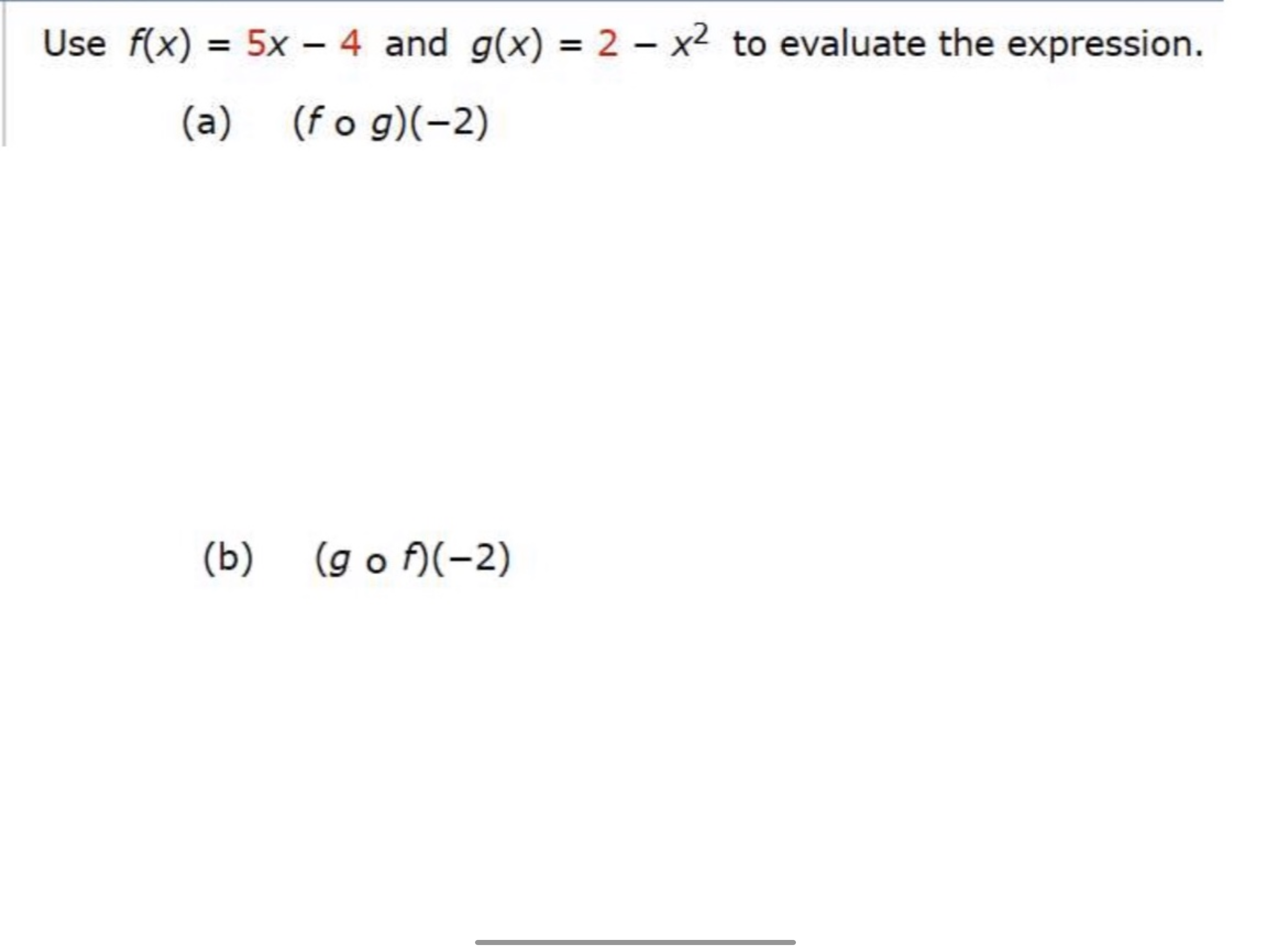 Use f(x) = 5x – 4 and g(x) = 2 – x2 to evaluate the expression.
(a)
(f o g)(-2)
(b) (go f)(-2)
