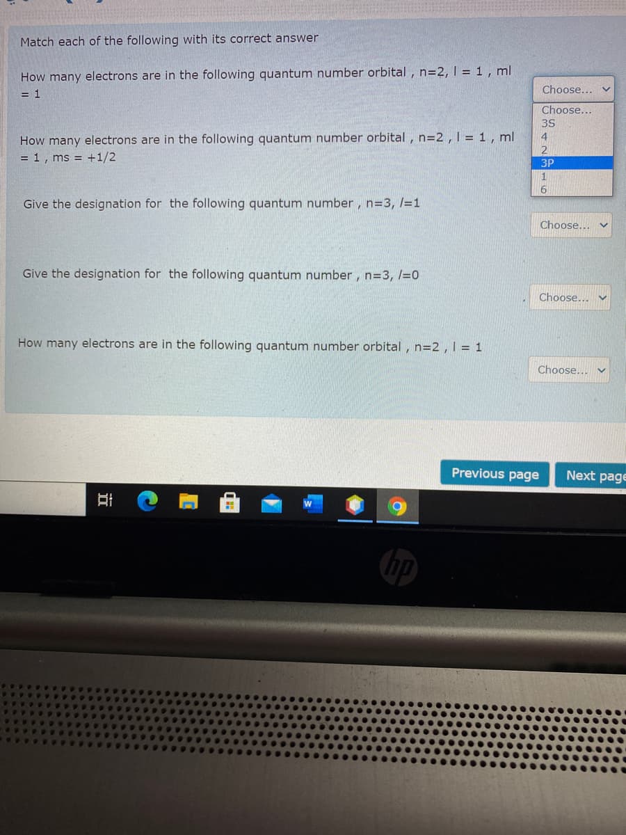 Match each of the following with its correct answer
How many electrons are in the following quantum number orbital , n=2, 1 = 1 , ml
Choose...
= 1
Choose...
3S
How many electrons are in the following quantum number orbital , n=2,1 = 1 , ml
4
= 1, ms = +1/2
3P
Give the designation for the following quantum number, n=3, l=1
Choose...
Give the designation for the following quantum number, n=3, /=0
Choose...
How many electrons are in the following quantum number orbital , n=2 ,1 = 1
Choose... v
Previous page
Next page
