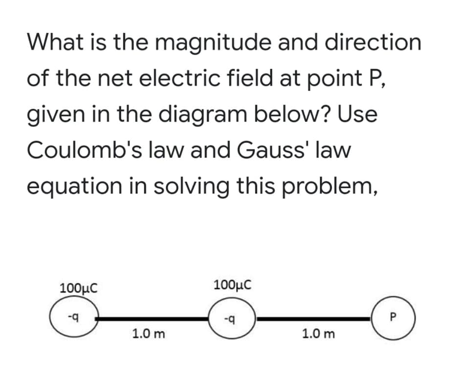 What is the magnitude and direction
of the net electric field at point P,
given in the diagram below? Use
Coulomb's law and Gauss' law
equation in solving this problem,
100μC
100μC
-q
1.0 m
1.0 m
