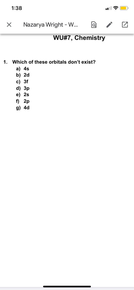 1:38
Nazarya Wright - W...
WU#7, Chemistry
1. Which of these orbitals don't exist?
a) 4s
b) 2d
c) 3f
d) Зр
e) 2s
f) 2p
g) 4d
