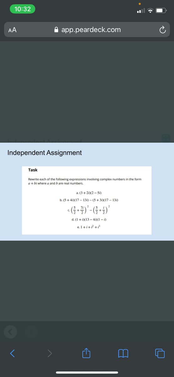 10:32
AA
A app.peardeck.com
Independent Assignment
Task
Rewrite each of the following expressions involving complex numbers in the form
a+ bi where a and b are real numbers.
a. (3+ 2)(2 - 50)
b. (5 +4i)(17 – 13i) – (5 +35)(17 – 131)
d. (1+ D(13 - 4)(1 -)
el+i+f+e
