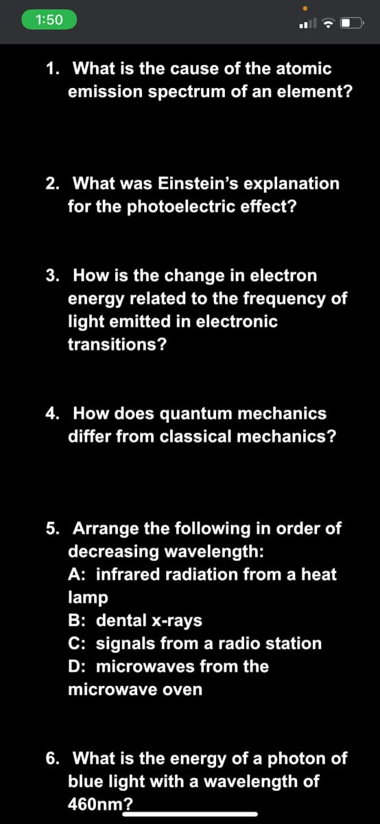 1:50
1. What is the cause of the atomic
emission spectrum of an element?
2. What was Einstein's explanation
for the photoelectric effect?
3. How is the change in electron
energy related to the frequency of
light emitted in electronic
transitions?
4. How does quantum mechanics
differ from classical mechanics?
5. Arrange the following in order of
decreasing wavelength:
A: infrared radiation from a heat
lamp
B: dental x-rays
C: signals from a radio station
D: microwaves from the
microwave oven
6. What is the energy of a photon of
blue light with a wavelength of
460nm?

