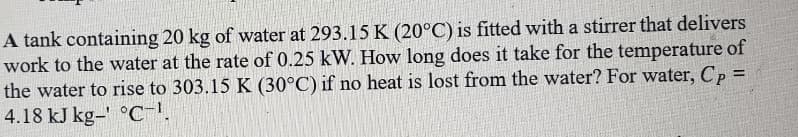 A tank containing 20 kg of water at 293.15 K (20°C) is fitted with a stirrer that delivers
work to the water at the rate of 0.25 kW. How long does it take for the temperature of
the water to rise to 303.15 K (30°C) if no heat is lost from the water? For water, Cp =
4.18 kJ kg-' °C-'.
