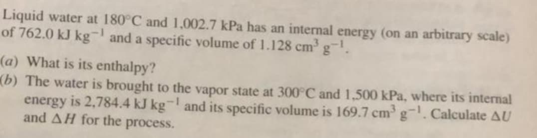 Liquid water at 180°C and 1,002.7 kPa has an internal energy (on an arbitrary scale)
of 762.0 kJ kg and a specific volume of 1.128 cm g.
(a) What is its enthalpy?
(b) The water is brought to the vapor state at 300°C and 1,500 kPa, where its internal
energy is 2,784.4 kJ kg- and its specific volume is 169.7 cm g. Calculate AU
and AH for the process.
