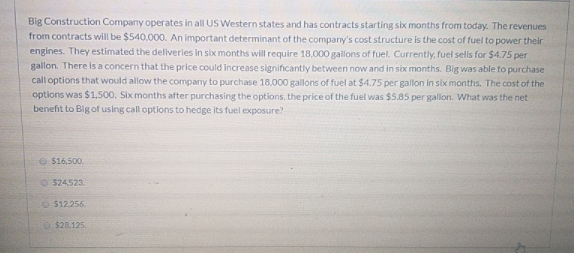 Big Construction Company operates in all US Western states and has contracts starting six months from today. The revenues
from contracts will be $540,000. An important determinant of the company's cost structure is the cost of fuel to power their
engines. They estimated the deliveries in six months will require 18,000 gallons of fuel. Currently, fuel sells for $4.75 per
gallon. There is a concern that the price could increase significantly between now and in six months. Big was able to purchase
call options that would allow the company to purchase 18,000 gallons of fuel at $4.75 per gallon in six months. The cost of the
options was $1,500, Six months after purchasing the options, the price of the fuel was $5.85 per gallon. What was the net
benefit to Big of using call options to hedge its fuel exposure?
e $16,500.
O $24.523.
$12.256.
O $28,125.
