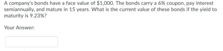 A company's bonds have a face value of $1,000. The bonds carry a 6% coupon, pay interest
semiannually, and mature in 15 years. What is the current value of these bonds if the yield to
maturity is 9.23%?
Your Answer:
