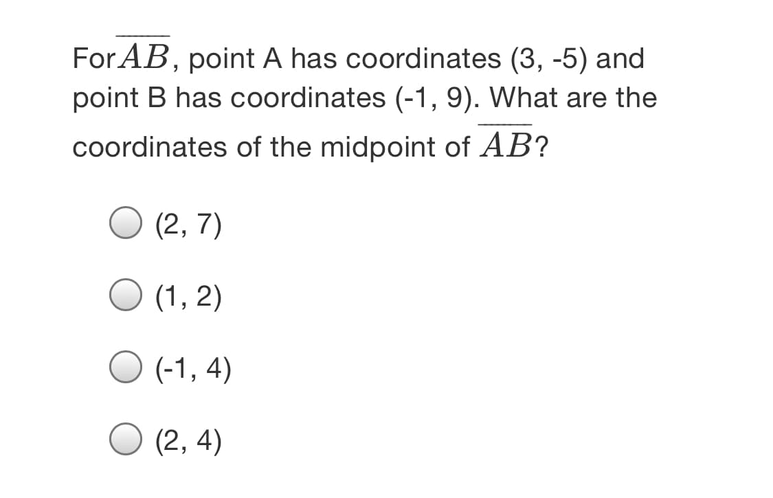 For AB, point A has coordinates (3, -5) and
point B has coordinates (-1, 9). What are the
coordinates of the midpoint of AB?
(2, 7)
(1, 2)
O (-1, 4)
(2, 4)
