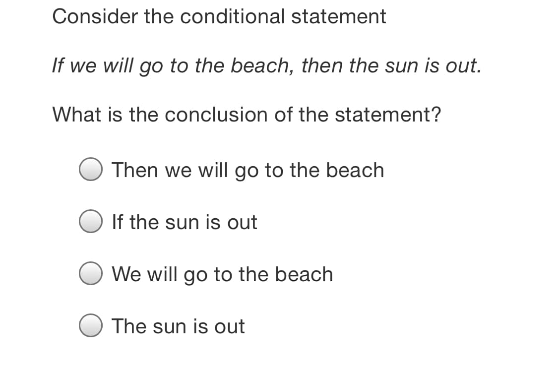 Consider the conditional statement
If we will go to the beach, then the sun is out.
What is the conclusion of the statement?
Then we will go to the beach
If the sun is out
We will go to the beach
The sun is out
