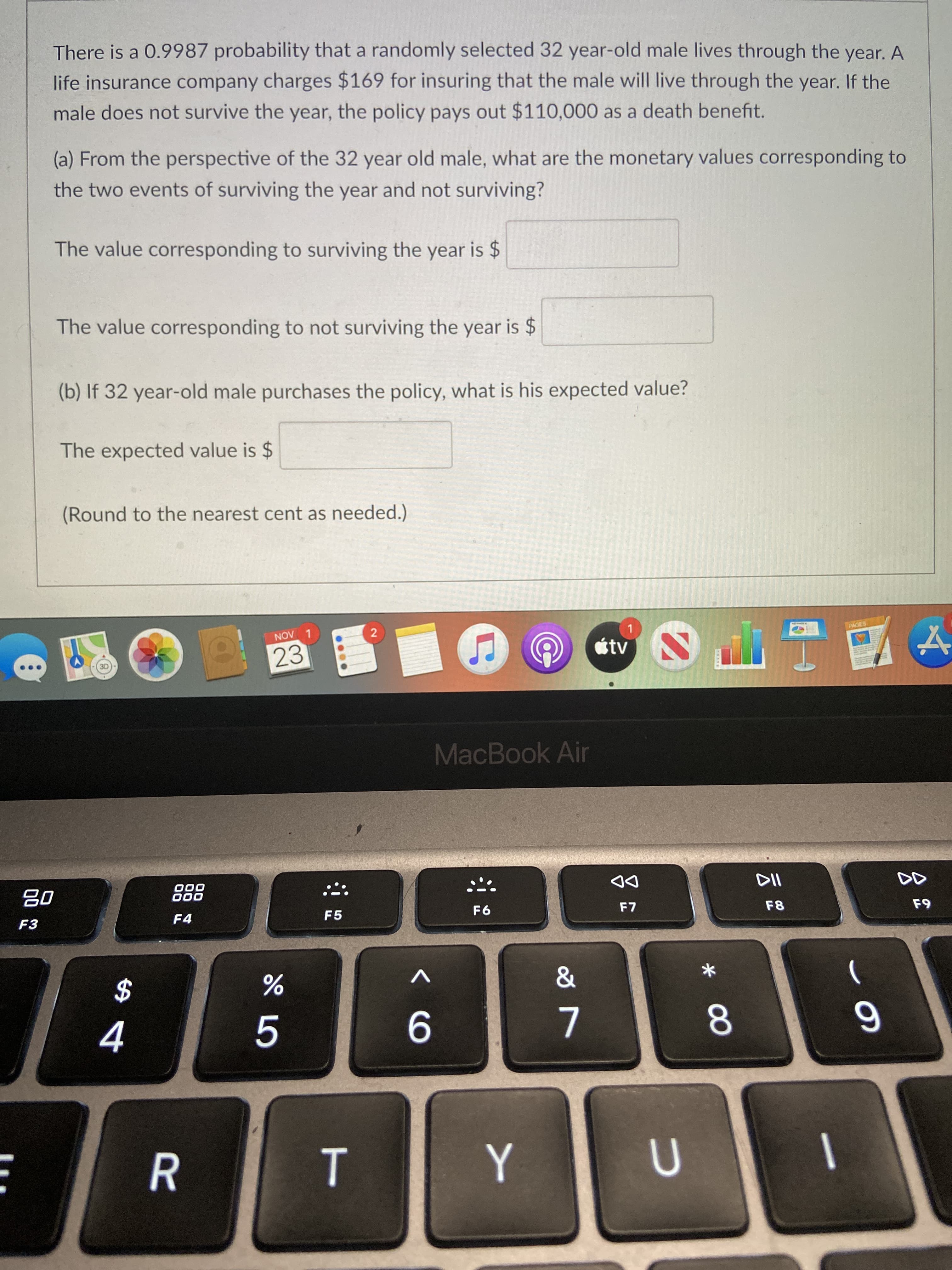 云
R
There is a 0.9987 probability that a randomly selected 32 year-old male lives through the year. A
life insurance company charges $169 for insuring that the male will live through the year. If the
male does not survive the year, the policy pays out $110,000 as a death benefit.
(a) From the perspective of the 32 year old male, what are the monetary values corresponding to
the two events of surviving the year and not surviving?
The value corresponding to surviving the year is $
The value corresponding to not surviving the year is $
(b) If 32 year-old male purchases the policy, what is his expected value?
The expected value is $
(Round to the nearest cent as needed.)
1.
étv
2
PAGES
LAON
23
MacBook Air
DD
F7
000
000
F4
F5
F8
F3
2$
5.
8.
