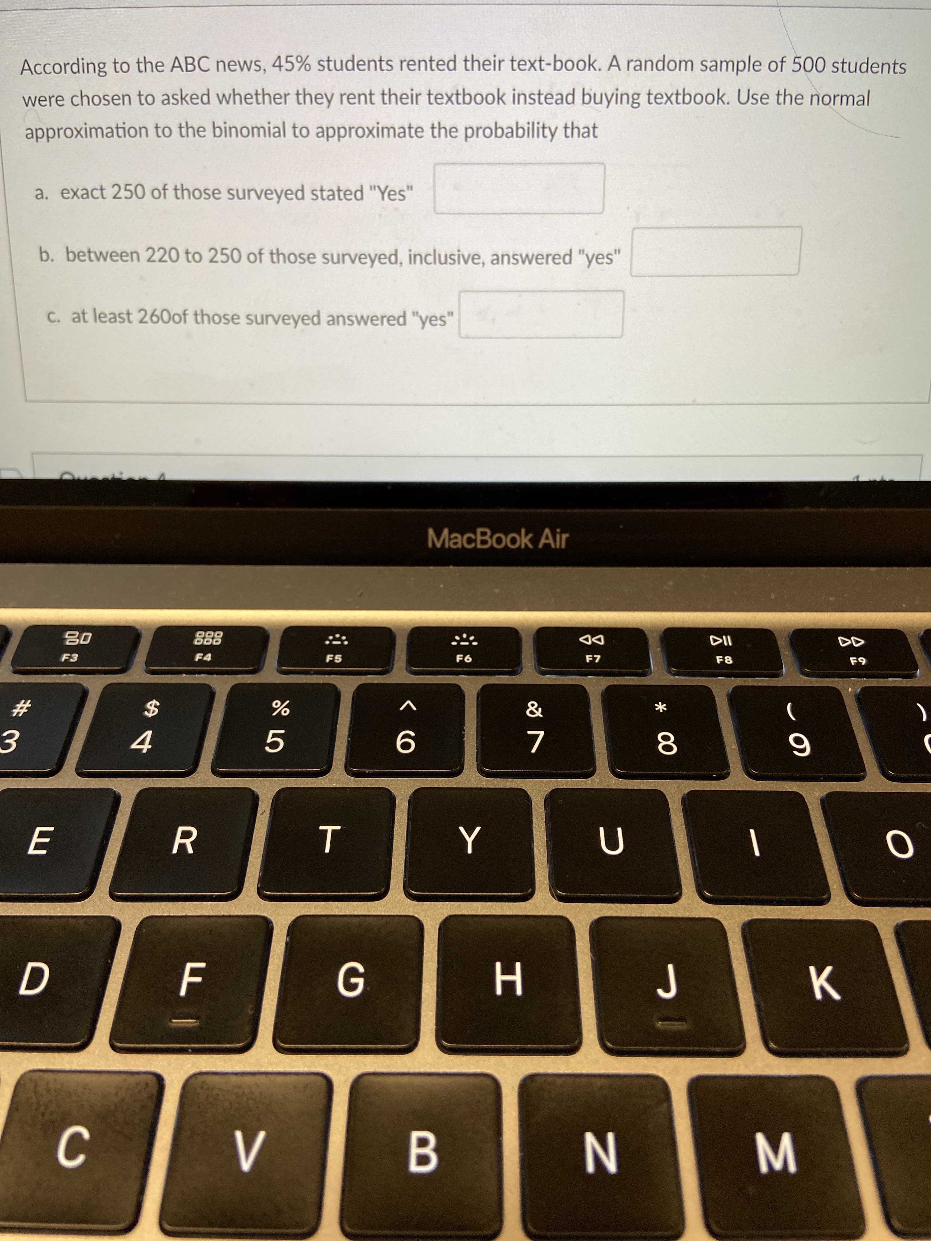 M
* 00
L山
According to the ABC news, 45% students rented their text-book. A random sample of 500 students
were chosen to asked whether they rent their textbook instead buying textbook. Use the normal
approximation to the binomial to approximate the probability that
a. exact 250 of those surveyed stated "Yes"
b. between 220 to 250 of those surveyed, inclusive, answered "yes"
C. at least 260of those surveyed answered "yes"
MacBook Air
唱
F3
888
F4
DD
F7
F5
F8
F9
93
$
4
V
23
5.
8.
