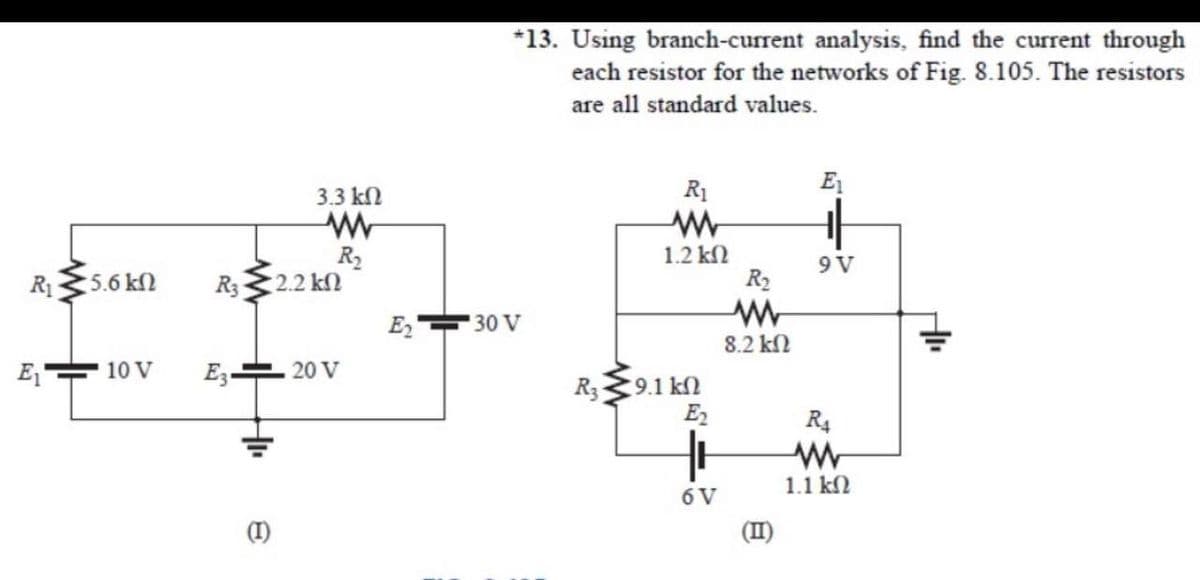 *13. Using branch-current analysis, find the current through
each resistor for the networks of Fig. 8.105. The resistors
are all standard values.
3.3 kN
R1
E1
R2
2.2 kN
1.2 kN
R2
9V
R1
5.6 kN
R3
E2
30 V
8.2 kN
10 V
E3-
20 V
9.1 k2
E2
R3
R4
1.1 kN
6 V
(1)
(II)
