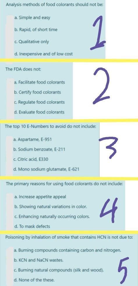 Analysis methods of food colorants should not be:
1
a. Simple and easy
b. Rapid, of short time
c. Qualitative only
d. Inexpensive and of low cost
The FDA does not:
2
a. Facilitate food colorants
b. Certify food colorants
C. Regulate food colorants
d. Evaluate food colorants
The top 10 E-Numbers to avoid do not include:
a. Aspartame, E-951
b. Sodium benzoate, E-211
c. Citric acid, E330
d. Mono sodium glutamate, E-621
The primary reasons for using food colorants do not include:
a. Increase appetite appeal
4
b. Showing natural variations in color.
C. Enhancing naturally occurring colors.
d. To mask defects
Poisoning by inhalation of smoke that contains HCN is not due to:
a. Burning compounds containing carbon and nitrogen.
5
b. KCN and NaCN wastes.
c. Burning natural compounds (silk and wood).
d. None of the these.
