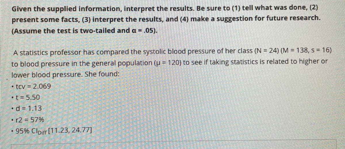 Given the supplied information, interpret the results. Be sure to (1) tell what was done, (2)
present some facts, (3) interpret the results, and (4) make a suggestion for future research.
(Assume the test is two-tailed and a =.05).
A statistics professor has compared the systolic blood pressure of her class (N = 24) (M = 138, s = 16)
to blood pressure in the general population (u = 120) to see if taking statistics is related to higher or
lower blood pressure. She found:
- tcv = 2,069
-t= 5.50
•d3 1.13
•r2357%
- 95% Clpir [11.23, 24.77]
整
