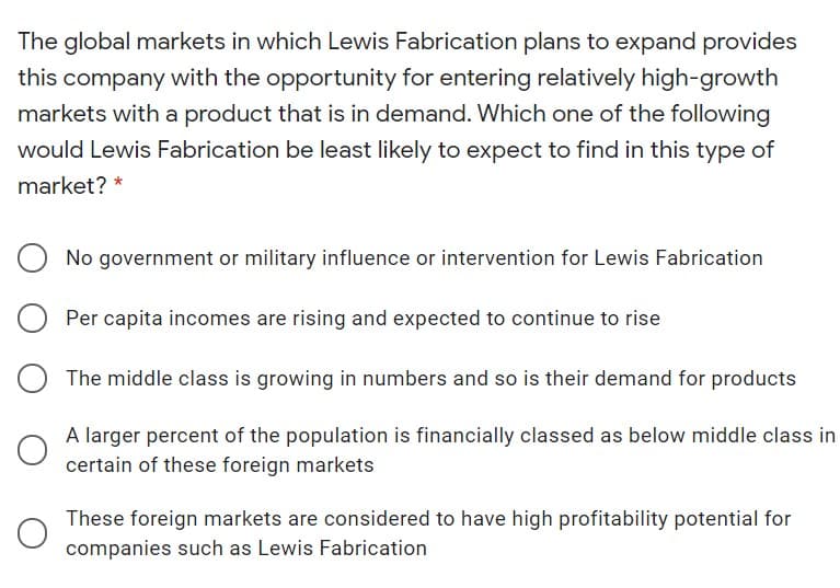 The global markets in which Lewis Fabrication plans to expand provides
this company with the opportunity for entering relatively high-growth
markets with a product that is in demand. Which one of the following
would Lewis Fabrication be least likely to expect to find in this type of
market? *
No government or military influence or intervention for Lewis Fabrication
Per capita incomes are rising and expected to continue to rise
The middle class is growing in numbers and so is their demand for products
A larger percent of the population is financially classed as below middle class in
certain of these foreign markets
These foreign markets are considered to have high profitability potential for
companies such as Lewis Fabrication
