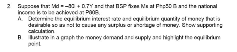 2. Suppose that Md = -80i + 0.7Y and that BSP fixes Ms at Php50 B and the national
income is to be achieved at P80B.
A. Determine the equilibrium interest rate and equilibrium quantity of money that is
desirable so as not to cause any surplus or shortage of money. Show supporting
calculation.
B. Illustrate in a graph the money demand and supply and highlight the equilibrium
point.

