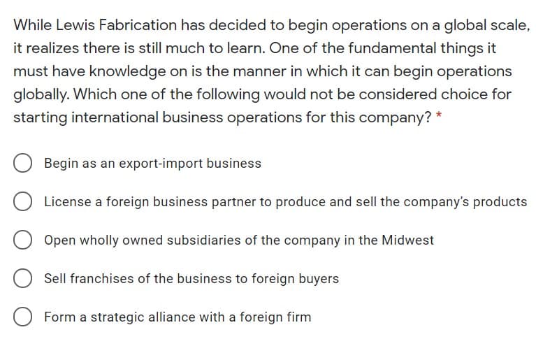 While Lewis Fabrication has decided to begin operations on a global scale,
it realizes there is still much to learn. One of the fundamental things it
must have knowledge on is the manner in which it can begin operations
globally. Which one of the following would not be considered choice for
starting international business operations for this company? *
Begin as an export-import business
License a foreign business partner to produce and sell the company's products
Open wholly owned subsidiaries of the company in the Midwest
Sell franchises of the business to foreign buyers
Form a strategic alliance with a foreign firm
