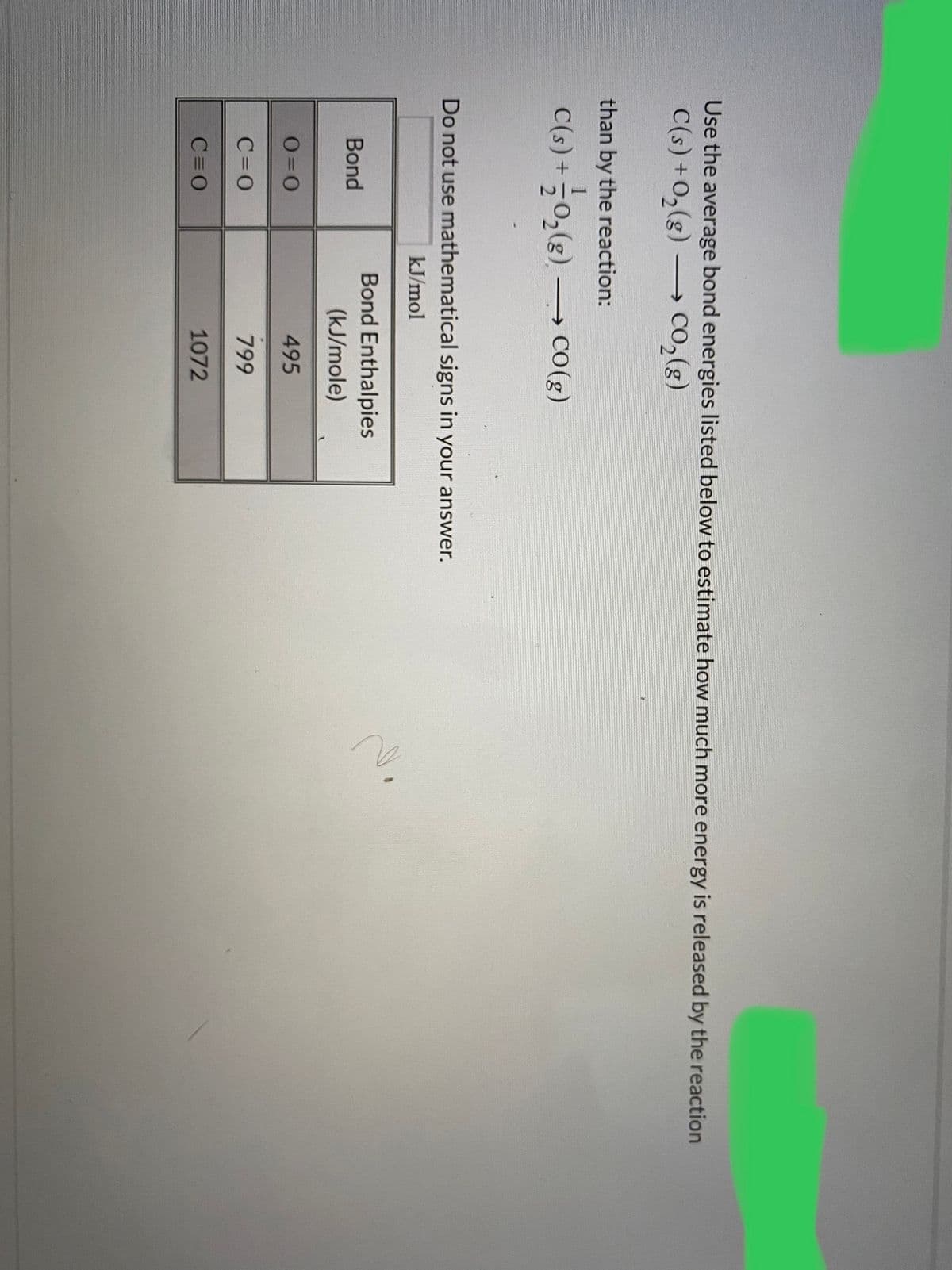 Use the average bond energies listed below to estimate how much more energy is released by the reaction
C(s) +0,(g) –→ CO,(g)
than by the reaction:
C(s) + 글2()
늘일(e) → co()
→ CO(g)
Do not use mathematical signs in your answer.
kJ/mol
Bond Enthalpies
Bond
(kJ/mole)
O=0
495
C=0
799
C=0
1072
