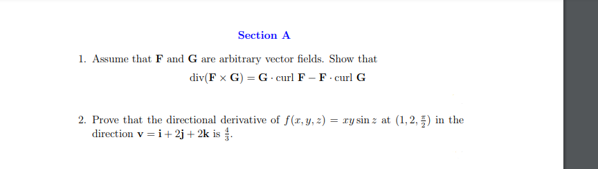Section A
1. Assume that F and G are arbitrary vector fields. Show that
div(F x G) = G · curl F – F - curl G
2. Prove that the directional derivative of f(x, y, z) = xy sin z at (1,2, 5) in the
direction v = i+ 2j + 2k is .
