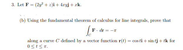 3. Let F = (2y? + 2)i + 4.ryj+ xk.
(b) Using the fundamental theorem of calculus for line integrals, prove that
F. dr=
along a curve C defined by a vector function r(t) = cos ti + sin tj + tk for
0<t<T.
