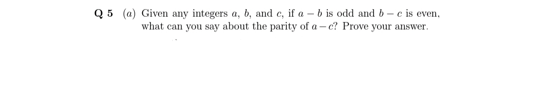 Q 5 (a) Given any integers a, b, and c, if a – b is odd and b– c is even,
what can you say about the parity of a – c? Prove your answer.
