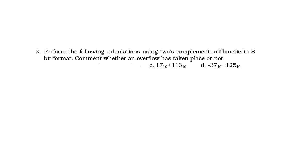 2. Perform the following calculations using two's complement arithmetic in 8
bit format. Comment whether an overflow has taken place or not.
c. 1710 +11310
d. -3710 +12510
